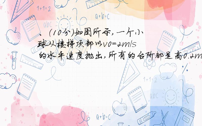 、（10分）如图所示,一个小球从楼梯顶部以v0=2m/s的水平速度抛出,所有的台阶都是高0.2m、宽0.25m,问小球从楼梯顶部抛出后首先撞到哪一级台阶上?设小球经t秒撞到虚线上，此时水平位移为x，