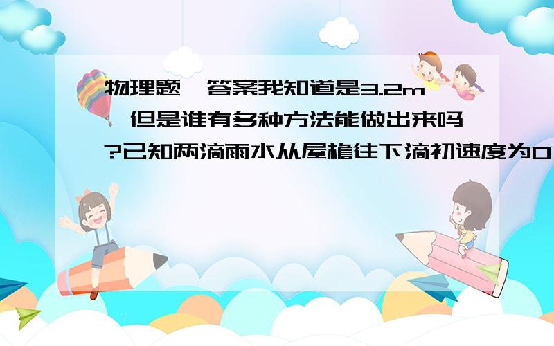 物理题、答案我知道是3.2m、但是谁有多种方法能做出来吗?已知两滴雨水从屋檐往下滴初速度为0、做匀加速运动、加速度为10米美二次方秒,经过窗户上檐到下檐的时间为0.2秒,窗户高度为1.8米