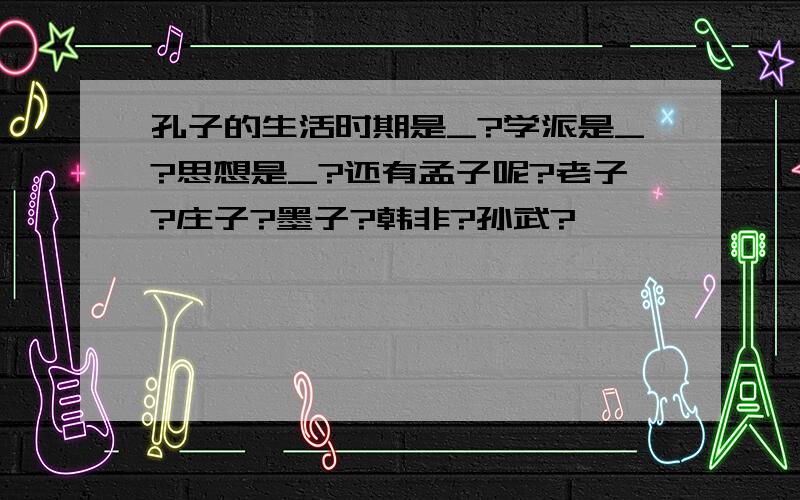 孔子的生活时期是_?学派是_?思想是_?还有孟子呢?老子?庄子?墨子?韩非?孙武?