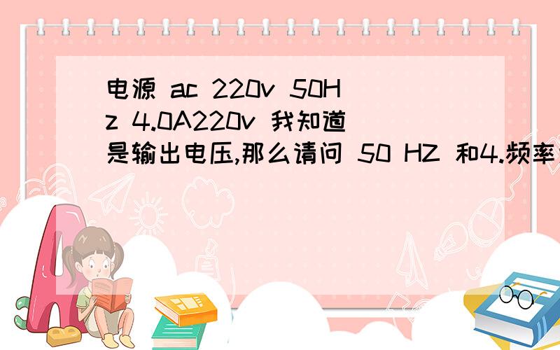 电源 ac 220v 50Hz 4.0A220v 我知道是输出电压,那么请问 50 HZ 和4.频率为50赫兹（我们国家的频率）.最大电流为4安 回答者：yxer - 见习魔法师 二级 5-27 21:41