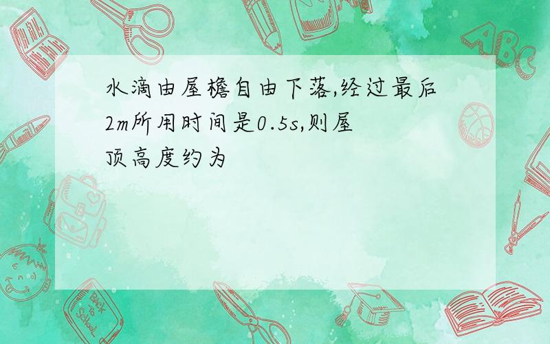 水滴由屋檐自由下落,经过最后2m所用时间是0.5s,则屋顶高度约为