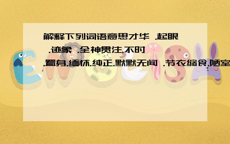 解释下列词语意思才华 .起眼 .迹象 .全神贯注.不时 .置身.缅怀.纯正.默默无闻 .节衣缩食.陋室.铭.饯别.烦扰.青天.销.悠悠.古道.走兽.戈壁.试想.单枪匹马.渴不可耐。欢天喜地。可望而不可即