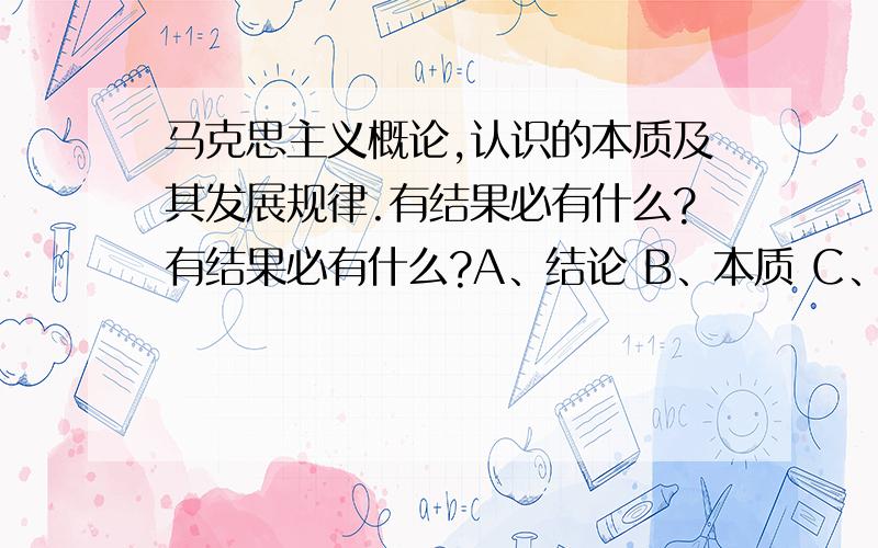 马克思主义概论,认识的本质及其发展规律.有结果必有什么?有结果必有什么?A、结论 B、本质 C、原因 D、表象