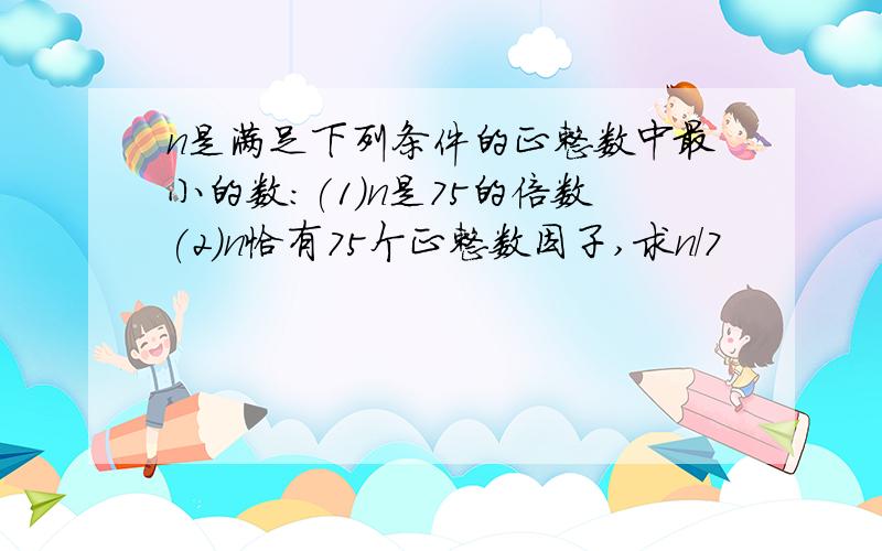 n是满足下列条件的正整数中最小的数:(1)n是75的倍数(2)n恰有75个正整数因子,求n/7