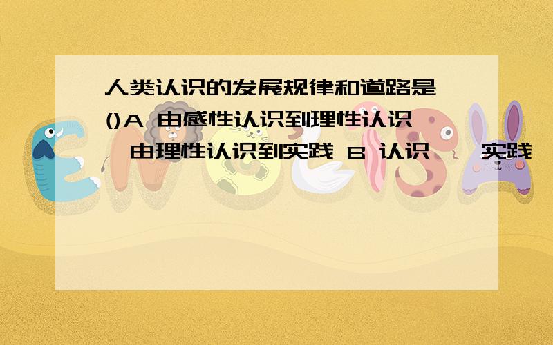 人类认识的发展规律和道路是 ()A 由感性认识到理性认识,由理性认识到实践 B 认识——实践——认识的辨证运动 C 实践、认识、再实践,循环往复以至无穷,不断深入发展 D 由理性认识到实践,