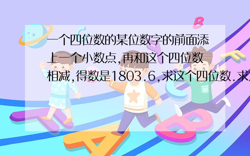 一个四位数的某位数字的前面添上一个小数点,再和这个四位数相减,得数是1803.6,求这个四位数.求方法,给算式的请点右上角的× 讲得好另加悬赏