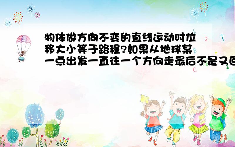 物体做方向不变的直线运动时位移大小等于路程?如果从地球某一点出发一直往一个方向走最后不是又回到起点了吗?如果这样想的话位移大小与路程是不可能相等的了