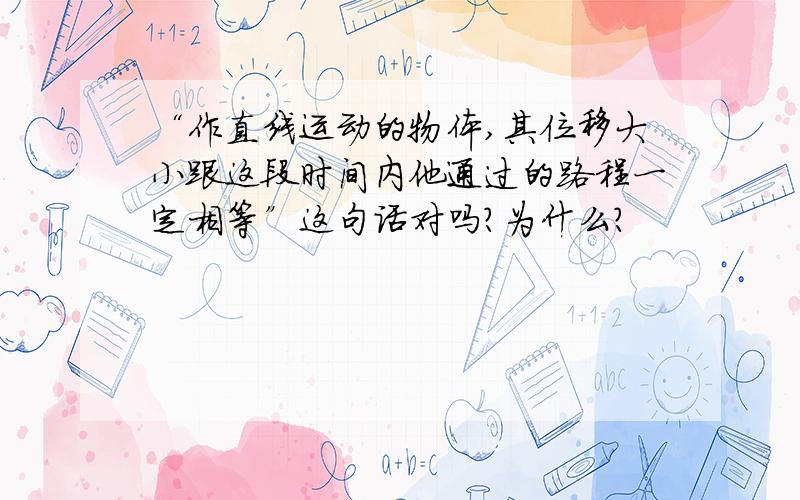 “作直线运动的物体,其位移大小跟这段时间内他通过的路程一定相等”这句话对吗?为什么?