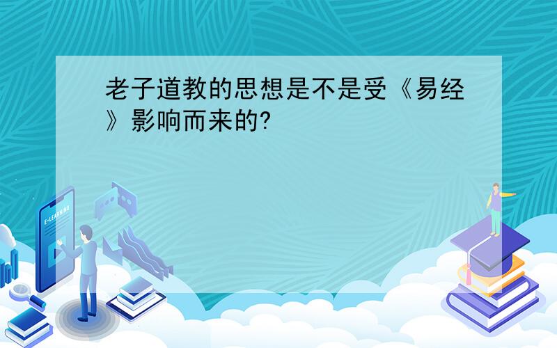 老子道教的思想是不是受《易经》影响而来的?