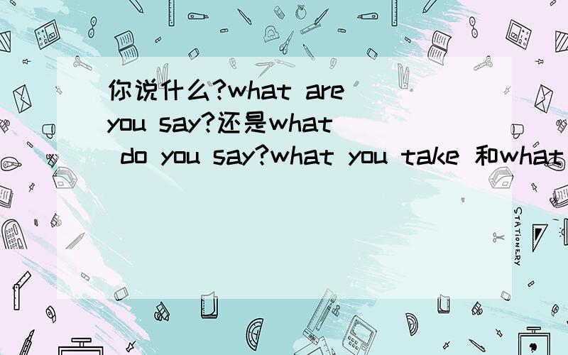 你说什么?what are you say?还是what do you say?what you take 和what do you take 有什么区别?