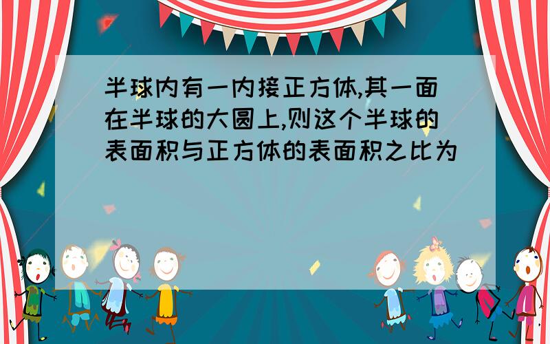 半球内有一内接正方体,其一面在半球的大圆上,则这个半球的表面积与正方体的表面积之比为