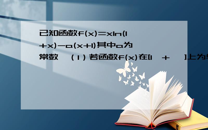 已知函数f(x)=xln(1+x)-a(x+1)其中a为常数,（1）若函数f(x)在[1,+ ∞]上为单调递增函数,求a的取值范围（2