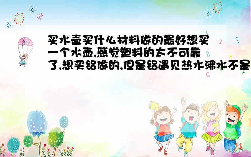 买水壶买什么材料做的最好想买一个水壶,感觉塑料的太不可靠了,想买铝做的,但是铝遇见热水沸水不是会产生氧化铝么,氧化铝好像对身体不好额?选用什么材料的好呢?不锈钢的怎么样?