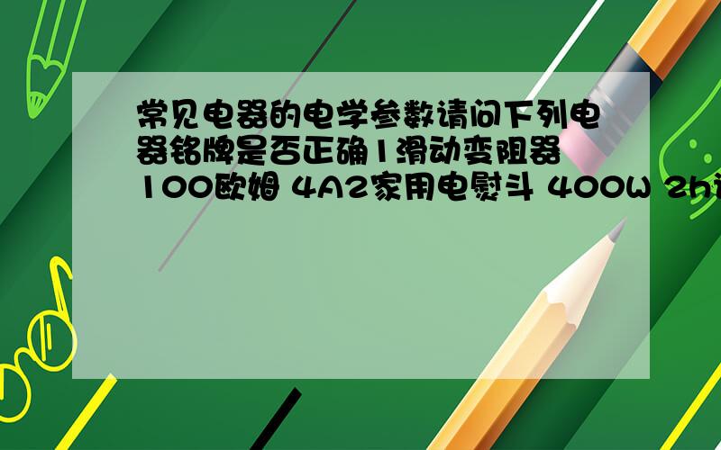 常见电器的电学参数请问下列电器铭牌是否正确1滑动变阻器 100欧姆 4A2家用电熨斗 400W 2h说的差不多，把分给四级的吧