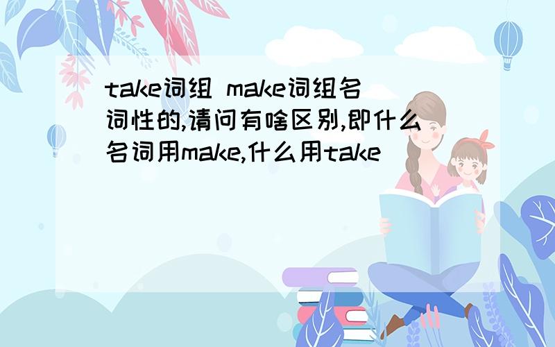 take词组 make词组名词性的,请问有啥区别,即什么名词用make,什么用take