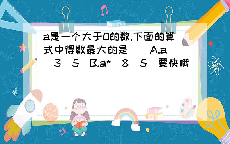 a是一个大于0的数,下面的算式中得数最大的是()A.a\(3\5)B.a*(8\5)要快哦