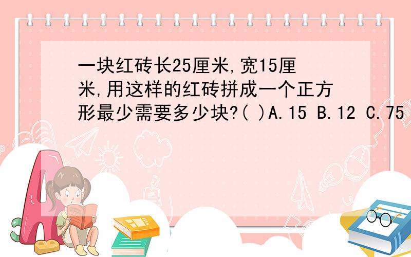 一块红砖长25厘米,宽15厘米,用这样的红砖拼成一个正方形最少需要多少块?( )A.15 B.12 C.75 D.8