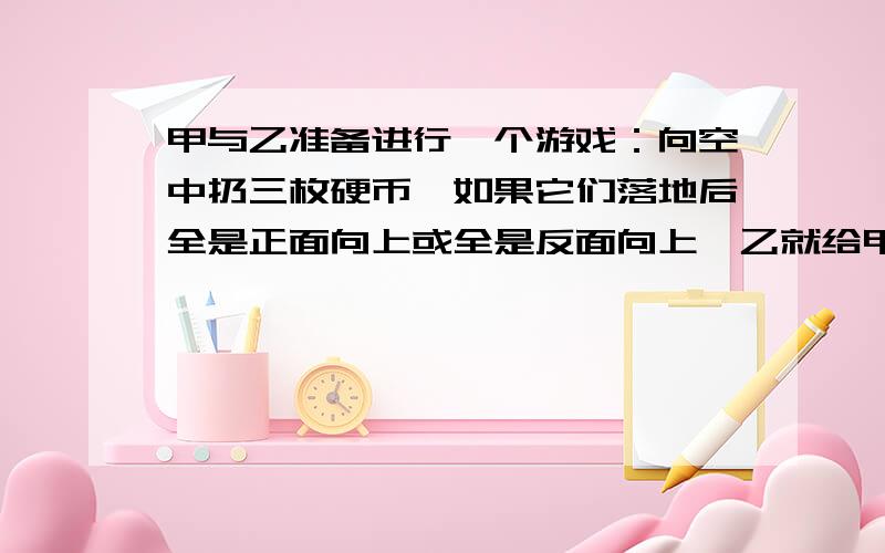 甲与乙准备进行一个游戏：向空中扔三枚硬币,如果它们落地后全是正面向上或全是反面向上,乙就给甲钱：但若出现两正面一反面或两反面一正面的情况,则由甲给乙钱.乙要求甲每次给10元,那