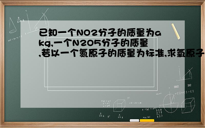 已知一个NO2分子的质量为akg,一个N2O5分子的质量,若以一个氮原子的质量为标准,求氧原子的相对原子质量.