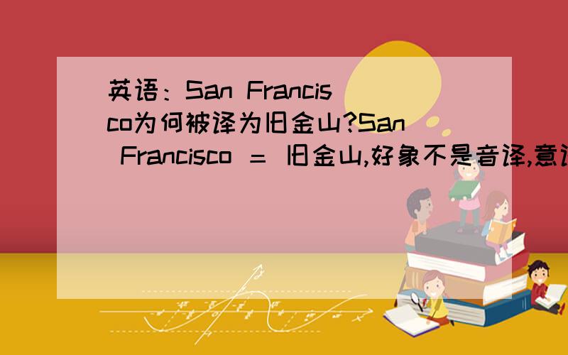 英语：San Francisco为何被译为旧金山?San Francisco ＝ 旧金山,好象不是音译,意译也讲不通,何时中英两词划等号?为何?还有honolulu为何被译为檀香山?综上两例,为何两词都要叫“山”?此地有山吗?