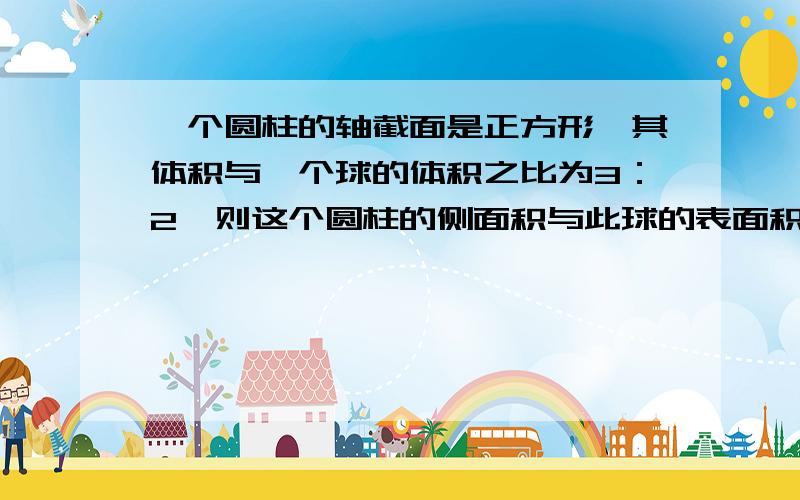 一个圆柱的轴截面是正方形,其体积与一个球的体积之比为3：2,则这个圆柱的侧面积与此球的表面积之比为_____________________________