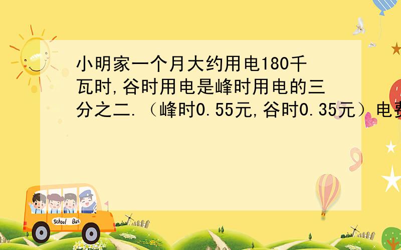 小明家一个月大约用电180千瓦时,谷时用电是峰时用电的三分之二.（峰时0.55元,谷时0.35元）电费是多少.