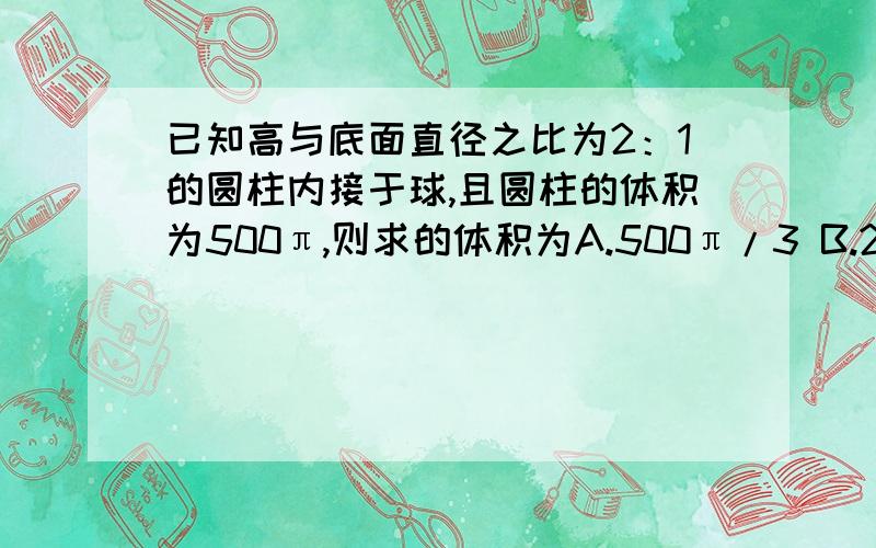 已知高与底面直径之比为2：1的圆柱内接于球,且圆柱的体积为500π,则求的体积为A.500π/3 B.2500√5π/3 C.2500π/3 D.12500π/3