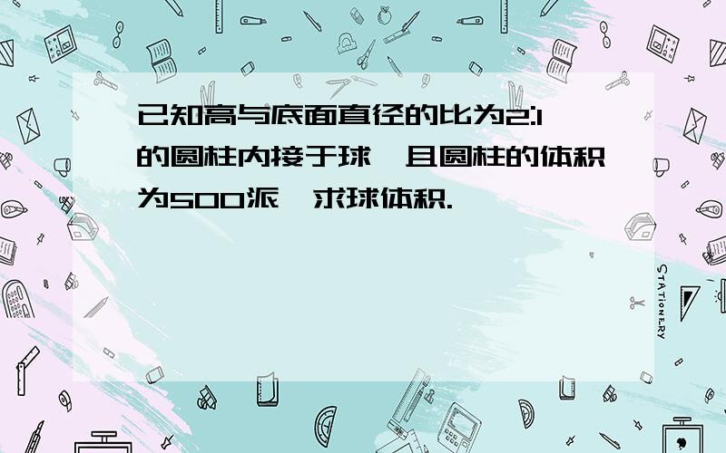 已知高与底面直径的比为2:1的圆柱内接于球,且圆柱的体积为500派,求球体积.