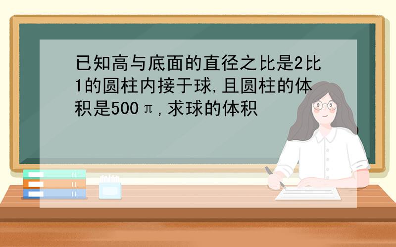 已知高与底面的直径之比是2比1的圆柱内接于球,且圆柱的体积是500π,求球的体积