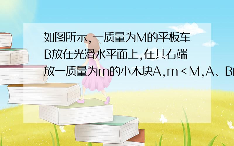 如图所示,一质量为M的平板车B放在光滑水平面上,在其右端放一质量为m的小木块A,m＜M,A、B间动摩擦因数为μ,现给A和B以大小相等、方向相反的初速度v0,使A开始向左运动,B开始向右运动,最后A不