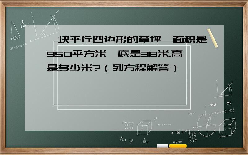 一块平行四边形的草坪,面积是950平方米,底是38米.高是多少米?（列方程解答）