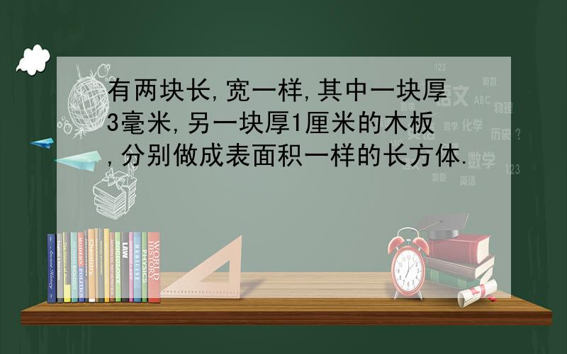 有两块长,宽一样,其中一块厚3毫米,另一块厚1厘米的木板,分别做成表面积一样的长方体.