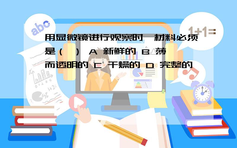 用显微镜进行观察时,材料必须是（ ） A 新鲜的 B 薄而透明的 C 干燥的 D 完整的