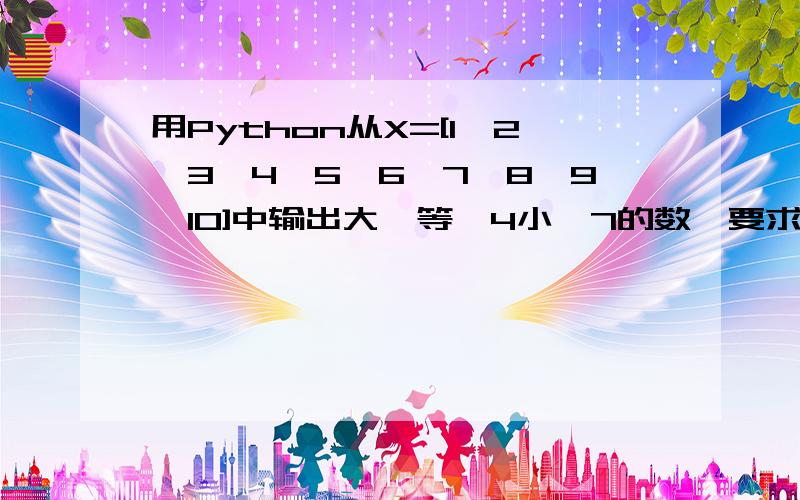 用Python从X=[1,2,3,4,5,6,7,8,9,10]中输出大於等於4小於7的数,要求必须用逻辑运算符and,or之类的,已解决,进来的也谢谢了.