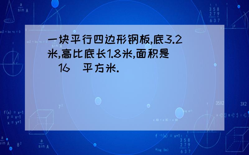 一块平行四边形钢板,底3.2米,高比底长1.8米,面积是（16）平方米.