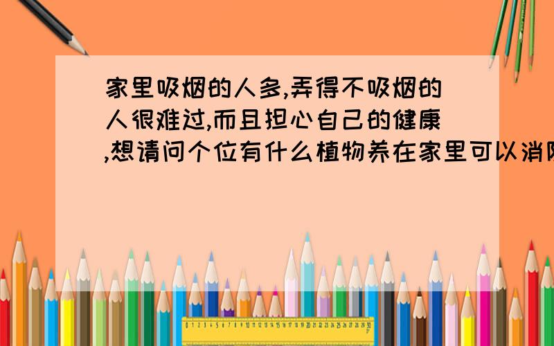 家里吸烟的人多,弄得不吸烟的人很难过,而且担心自己的健康,想请问个位有什么植物养在家里可以消除烟气,对空气清新有好处的?