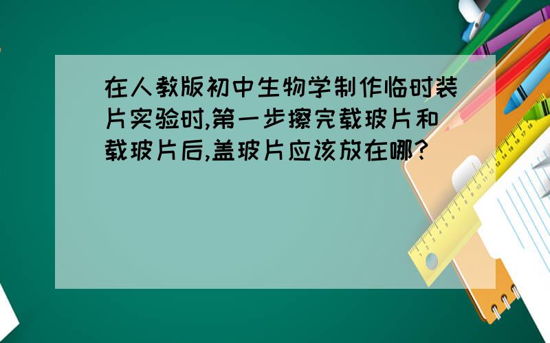 在人教版初中生物学制作临时装片实验时,第一步擦完载玻片和载玻片后,盖玻片应该放在哪?