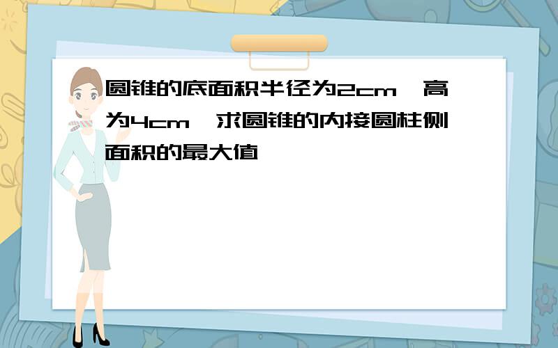 圆锥的底面积半径为2cm,高为4cm,求圆锥的内接圆柱侧面积的最大值