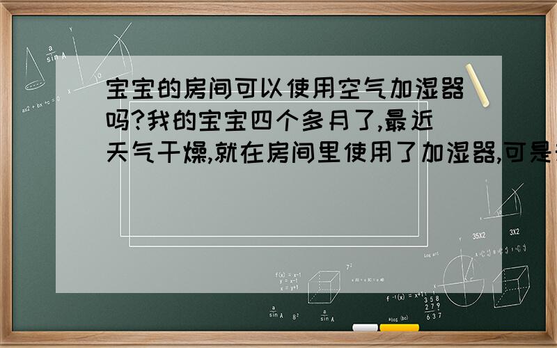 宝宝的房间可以使用空气加湿器吗?我的宝宝四个多月了,最近天气干燥,就在房间里使用了加湿器,可是却发现宝宝反而夜间睡的不安稳了,好像鼻子总是不太舒服,是不是不能用加湿器呢?如果不