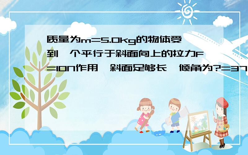 质量为m=5.0kg的物体受到一个平行于斜面向上的拉力F=10N作用,斜面足够长,倾角为?=37',物体和斜面间的动摩擦因数是0.2,物体由静止开始运动,求物体经1.0s位移的大小和方向.