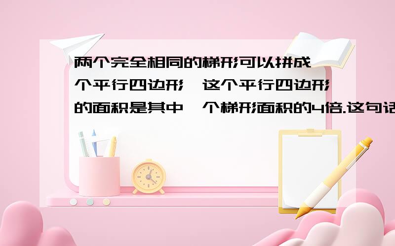 两个完全相同的梯形可以拼成一个平行四边形,这个平行四边形的面积是其中一个梯形面积的4倍.这句话对吗?