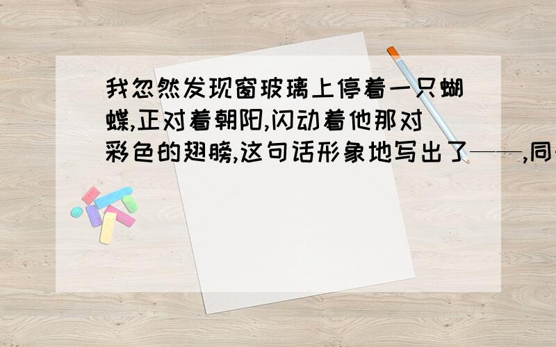 我忽然发现窗玻璃上停着一只蝴蝶,正对着朝阳,闪动着他那对彩色的翅膀,这句话形象地写出了——,同时也生动、含蓄地反映了————的情感.