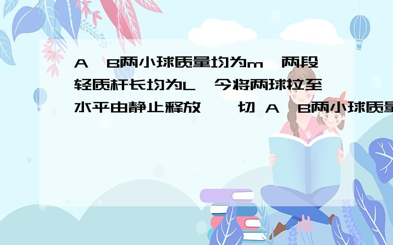 A、B两小球质量均为m,两段轻质杆长均为L,今将两球拉至水平由静止释放,一切 A、B两小球质量均为m,两段轻质杆长均为L,今将两球拉至水平由静止释放,一切阻力不计.  A球至最低点时速度大小为