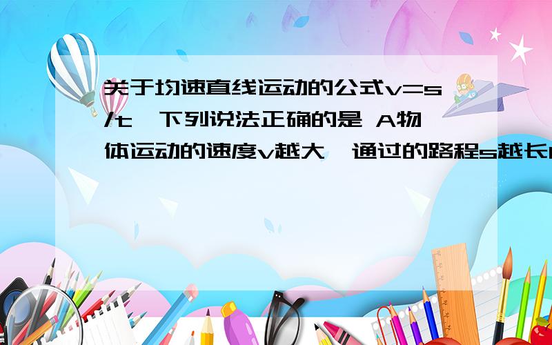 关于均速直线运动的公式v=s/t,下列说法正确的是 A物体运动的速度v越大,通过的路程s越长B物体运动的速度v越大,所用的时间越少C物理屯懂得速度v与路程s成正比,与时间t成反比我知道了，我故