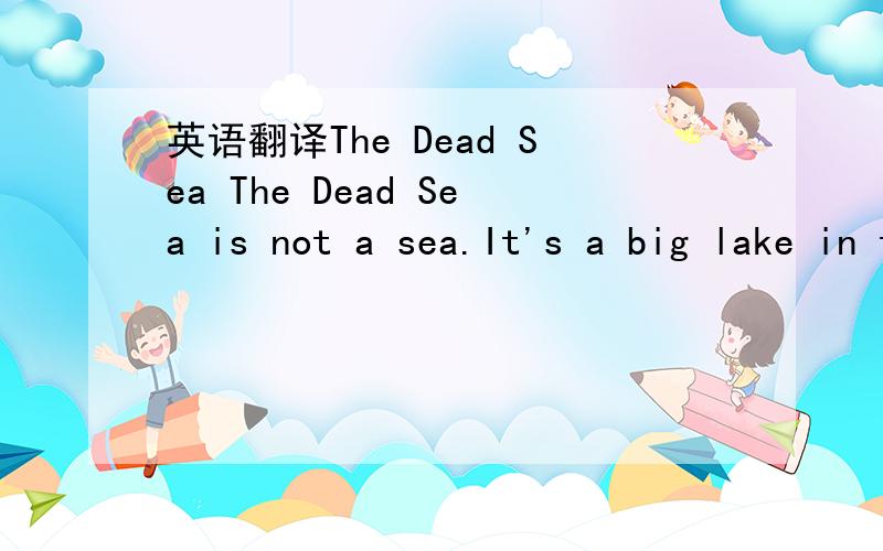 英语翻译The Dead Sea The Dead Sea is not a sea.It's a big lake in the Jordan Valley.It is not a sea.The Jordan Ricer comes from the north.It runs into the Dead Sea.The lake is 400 metres below sea lecel.The sun is hot there and the water is salty