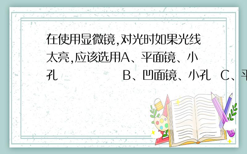 在使用显微镜,对光时如果光线太亮,应该选用A、平面镜、小孔              B、凹面镜、小孔  C、平面镜、大孔              D、凹面镜、大孔说一下理由