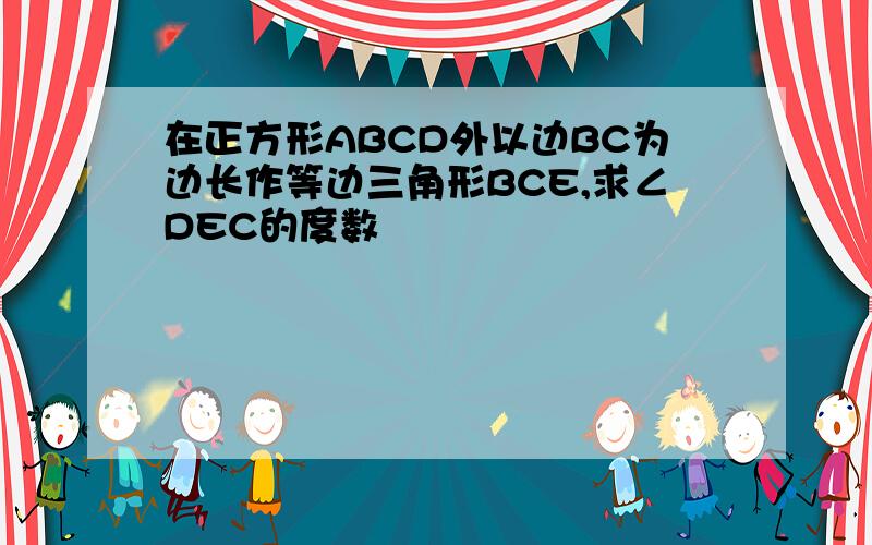 在正方形ABCD外以边BC为边长作等边三角形BCE,求∠DEC的度数