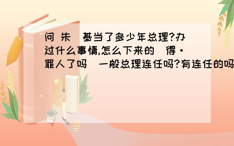 问 朱镕基当了多少年总理?办过什么事情,怎么下来的（得·罪人了吗）一般总理连任吗?有连任的吗