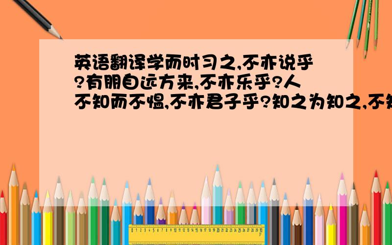 英语翻译学而时习之,不亦说乎?有朋自远方来,不亦乐乎?人不知而不愠,不亦君子乎?知之为知之,不知为不知,是之也.知之者不如好之者；好之者不如乐之者.三人行,必有我师焉.择其善者而从之,