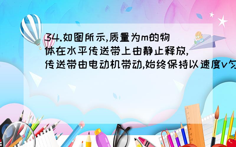 34.如图所示,质量为m的物体在水平传送带上由静止释放,传送带由电动机带动,始终保持以速度v匀速运动.物请对每一选项详细分析,